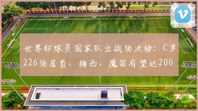 世界杯球员国家队出战场次榜：C罗226场居首，梅西、魔笛有望达200场