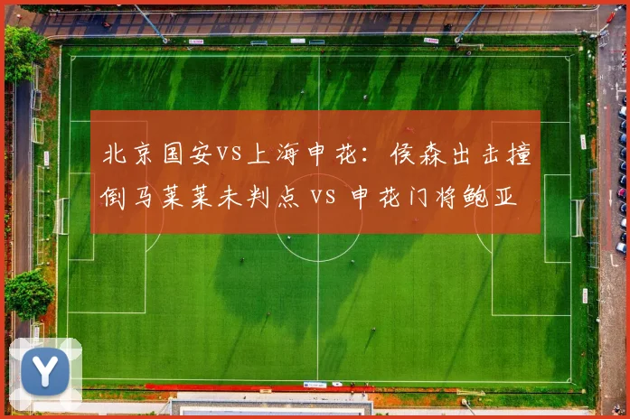 北京国安vs上海申花：侯森出击撞倒马莱莱未判点 vs 申花门将鲍亚雄类似动作被判点，门将出击规则解读差异