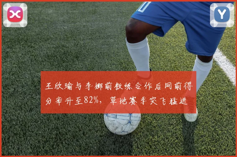 王欣瑜与李娜前教练合作后网前得分率升至82%,草地赛季突飞猛进
