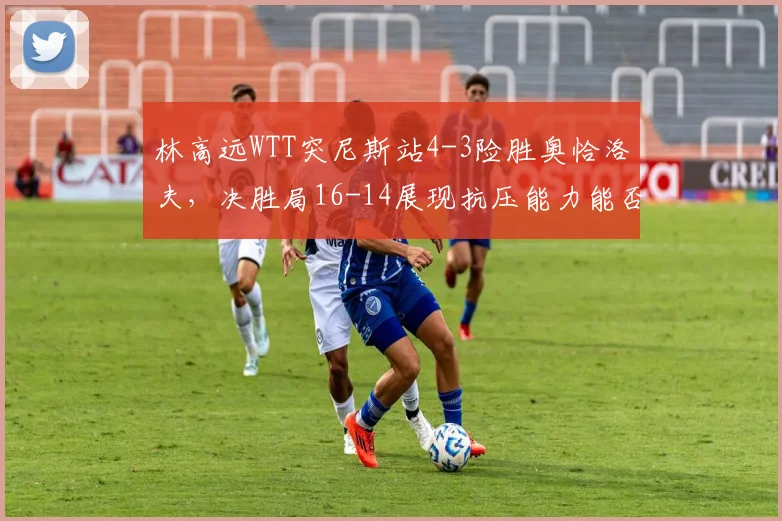 林高远WTT突尼斯站4-3险胜奥恰洛夫,决胜局16-14展现抗压能力能否重获信任?