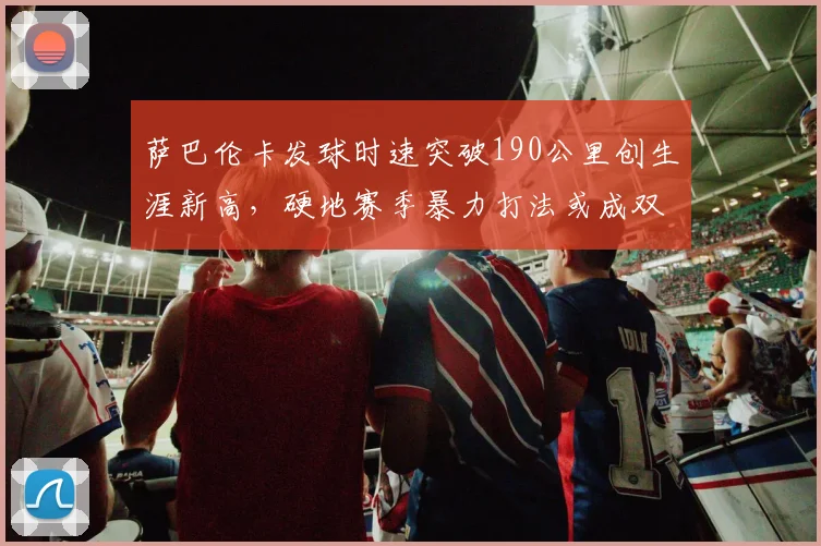 萨巴伦卡发球时速突破190公里创生涯新高,硬地赛季暴力打法或成双刃剑