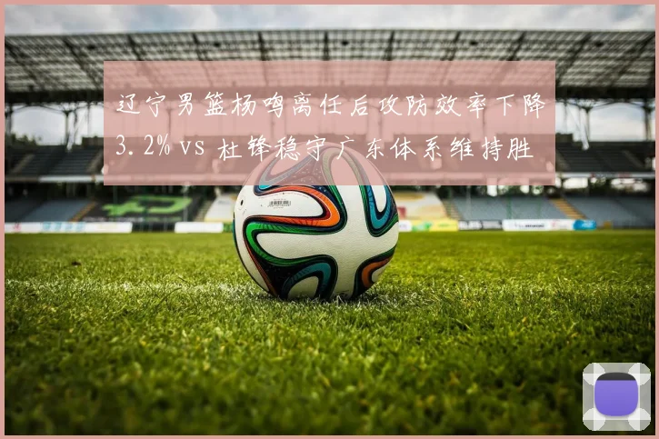 辽宁男篮杨鸣离任后攻防效率下降3.2% vs 杜锋稳守广东体系维持胜率第一