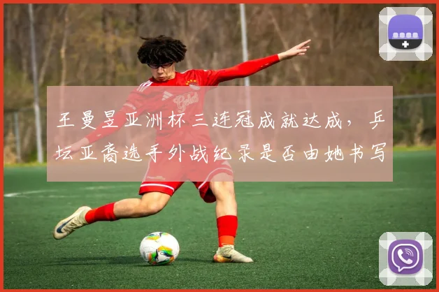 王曼昱亚洲杯三连冠成就达成，乒坛亚裔选手外战纪录是否由她书写？