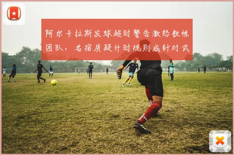 阿尔卡拉斯发球超时警告激怒教练团队，名宿质疑计时规则成针对武器
