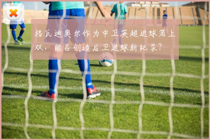 格瓦迪奥尔作为中卫英超进球若上双，能否创造后卫进球新纪录？